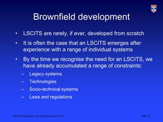 LSCITS Engineering, York EngD Programme, 2010 Slide 15
Brownfield development
• LSCITS are rarely, if ever, developed from scratch
• It is often the case that an LSCITS emerges after
experience with a range of individual systems
• By the time we recognise the need for an LSCITS, we
have already accumulated a range of constraints:
– Legacy systems
– Technologies
– Socio-technical systems
– Laws and regulations
 