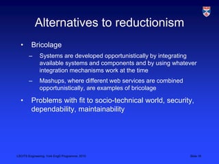 LSCITS Engineering, York EngD Programme, 2010 Slide 16
Alternatives to reductionism
• Bricolage
– Systems are developed opportunistically by integrating
available systems and components and by using whatever
integration mechanisms work at the time
– Mashups, where different web services are combined
opportunistically, are examples of bricolage
• Problems with fit to socio-technical world, security,
dependability, maintainability
 