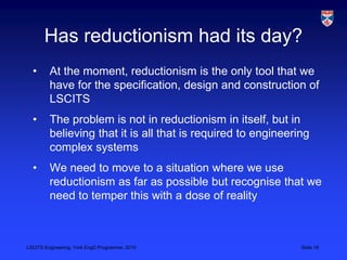 LSCITS Engineering, York EngD Programme, 2010 Slide 18
Has reductionism had its day?
• At the moment, reductionism is the only tool that we
have for the specification, design and construction of
LSCITS
• The problem is not in reductionism in itself, but in
believing that it is all that is required to engineering
complex systems
• We need to move to a situation where we use
reductionism as far as possible but recognise that we
need to temper this with a dose of reality
 