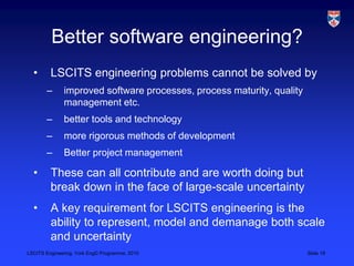 LSCITS Engineering, York EngD Programme, 2010 Slide 19
Better software engineering?
• LSCITS engineering problems cannot be solved by
– improved software processes, process maturity, quality
management etc.
– better tools and technology
– more rigorous methods of development
– Better project management
• These can all contribute and are worth doing but
break down in the face of large-scale uncertainty
• A key requirement for LSCITS engineering is the
ability to represent, model and demanage both scale
and uncertainty
 