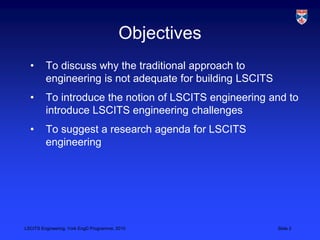 LSCITS Engineering, York EngD Programme, 2010 Slide 2
Objectives
• To discuss why the traditional approach to
engineering is not adequate for building LSCITS
• To introduce the notion of LSCITS engineering and to
introduce LSCITS engineering challenges
• To suggest a research agenda for LSCITS
engineering
 