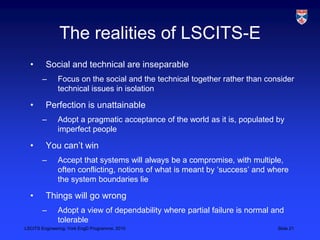 LSCITS Engineering, York EngD Programme, 2010 Slide 21
The realities of LSCITS-E
• Social and technical are inseparable
– Focus on the social and the technical together rather than consider
technical issues in isolation
• Perfection is unattainable
– Adopt a pragmatic acceptance of the world as it is, populated by
imperfect people
• You can’t win
– Accept that systems will always be a compromise, with multiple,
often conflicting, notions of what is meant by ‘success’ and where
the system boundaries lie
• Things will go wrong
– Adopt a view of dependability where partial failure is normal and
tolerable
 