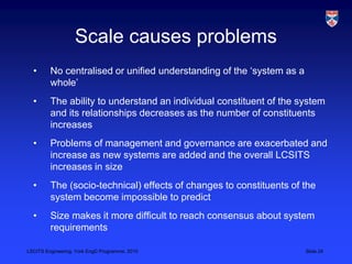 LSCITS Engineering, York EngD Programme, 2010 Slide 24
Scale causes problems
• No centralised or unified understanding of the ‘system as a
whole’
• The ability to understand an individual constituent of the system
and its relationships decreases as the number of constituents
increases
• Problems of management and governance are exacerbated and
increase as new systems are added and the overall LCSITS
increases in size
• The (socio-technical) effects of changes to constituents of the
system become impossible to predict
• Size makes it more difficult to reach consensus about system
requirements
 