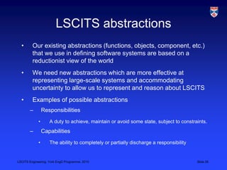 LSCITS Engineering, York EngD Programme, 2010 Slide 26
LSCITS abstractions
• Our existing abstractions (functions, objects, component, etc.)
that we use in defining software systems are based on a
reductionist view of the world
• We need new abstractions which are more effective at
representing large-scale systems and accommodating
uncertainty to allow us to represent and reason about LSCITS
• Examples of possible abstractions
– Responsibilities
• A duty to achieve, maintain or avoid some state, subject to constraints.
– Capabilities
• The ability to completely or partially discharge a responsibility
 