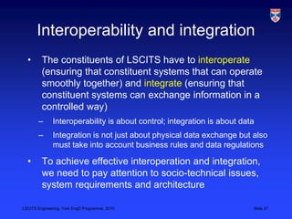 LSCITS Engineering, York EngD Programme, 2010 Slide 27
Interoperability and integration
• The constituents of LSCITS have to interoperate
(ensuring that constituent systems that can operate
smoothly together) and integrate (ensuring that
constituent systems can exchange information in a
controlled way)
– Interoperability is about control; integration is about data
– Integration is not just about physical data exchange but also
must take into account business rules and data regulations
• To achieve effective interoperation and integration,
we need to pay attention to socio-technical issues,
system requirements and architecture
 
