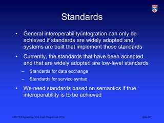 LSCITS Engineering, York EngD Programme, 2010 Slide 28
Standards
• General interoperability/integration can only be
achieved if standards are widely adopted and
systems are built that implement these standards
• Currently, the standards that have been accepted
and that are widely adopted are low-level standards
– Standards for data exchange
– Standards for service syntax
• We need standards based on semantics if true
interoperability is to be achieved
 