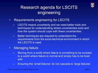 LSCITS Engineering, York EngD Programme, 2010 Slide 29
Research agenda for LSCITS
engineering
• Requirements engineering for LSCITS
– LSCITS means uncertainty and we need better tools and
techniques for understanding where uncertainties exist and
how the system should cope with these uncertainties.
– Better techniques are required to understand the
requirements from the socio-technical environment in which
the LSCITS is used
• Managing failure
– Moving from a world where failure is something to be avoided
to a world where failure is normal and simply has to be lived
with
– Ensuring the ‘small failures’ do not cascade to ‘large failures’
 