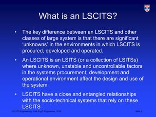 LSCITS Engineering, York EngD Programme, 2010 Slide 3
What is an LSCITS?
• The key difference between an LSCITS and other
classes of large system is that there are significant
‘unknowns’ in the environments in which LSCITS is
procured, developed and operated.
• An LSCITS is an LSITS (or a collection of LSITSs)
where unknown, unstable and uncontrollable factors
in the systems procurement, development and
operational environment affect the design and use of
the system
• LSCITS have a close and entangled relationships
with the socio-technical systems that rely on these
LSCITS
 