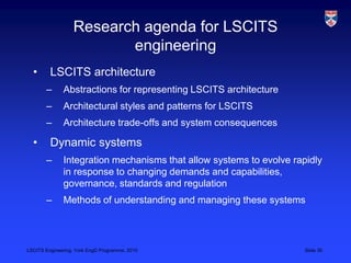 LSCITS Engineering, York EngD Programme, 2010 Slide 30
Research agenda for LSCITS
engineering
• LSCITS architecture
– Abstractions for representing LSCITS architecture
– Architectural styles and patterns for LSCITS
– Architecture trade-offs and system consequences
• Dynamic systems
– Integration mechanisms that allow systems to evolve rapidly
in response to changing demands and capabilities,
governance, standards and regulation
– Methods of understanding and managing these systems
 