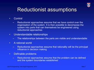 LSCITS Engineering, York EngD Programme, 2010 Slide 7
Reductionist assumptions
• Control
– Reductionist approaches assume that we have control over the
organisation of the system. It is then possible to decompose the
system into parts that can themselves be engineered using
reductionist approaches
• Understandable relationships
– The relationships between the parts are visible and understandable
• A rational world
– Reductionist approaches assume that rationality will be the principal
influence in decision making
• Definable problems
– Reductionist approaches assume that the problem can be defined
and the system boundaries established
 