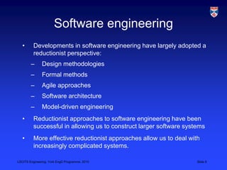 LSCITS Engineering, York EngD Programme, 2010 Slide 8
Software engineering
• Developments in software engineering have largely adopted a
reductionist perspective:
– Design methodologies
– Formal methods
– Agile approaches
– Software architecture
– Model-driven engineering
• Reductionist approaches to software engineering have been
successful in allowing us to construct larger software systems
• More effective reductionist approaches allow us to deal with
increasingly complicated systems.
 