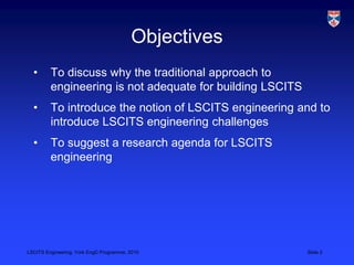 LSCITS Engineering, York EngD Programme, 2010 Slide 2
Objectives
• To discuss why the traditional approach to
engineering ...