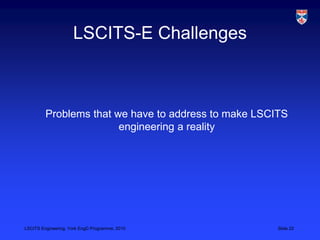 LSCITS Engineering, York EngD Programme, 2010 Slide 22
LSCITS-E Challenges
Problems that we have to address to make LSCITS...