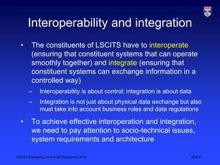 LSCITS Engineering, York EngD Programme, 2010 Slide 27
Interoperability and integration
• The constituents of LSCITS have ...
