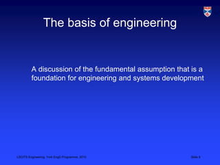 LSCITS Engineering, York EngD Programme, 2010 Slide 5
The basis of engineering
A discussion of the fundamental assumption ...