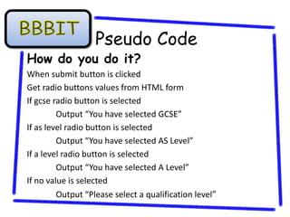 Pseudo Code
How do you do it?
When submit button is clicked
Get radio buttons values from HTML form
If gcse radio button is selected
         Output “You have selected GCSE”
If as level radio button is selected
         Output “You have selected AS Level”
If a level radio button is selected
         Output “You have selected A Level”
If no value is selected
         Output “Please select a qualification level”
 