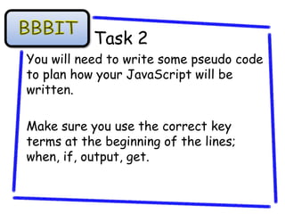 Task 2
You will need to write some pseudo code
to plan how your JavaScript will be
written.

Make sure you use the correct key
terms at the beginning of the lines;
when, if, output, get.
 