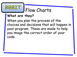 Flow Charts
What are they?
When you plan the process of the
choices and decisions that will happen in
your program. These are made to help
you image the correct order of your
code.
 