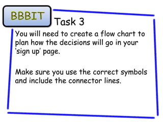 Task 3
You will need to create a flow chart to
plan how the decisions will go in your
‘sign up’ page.

Make sure you use the correct symbols
and include the connector lines.
 