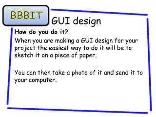 GUI design
How do you do it?
When you are making a GUI design for your
project the easiest way to do it will be to
sketch it on a piece of paper.

You can then take a photo of it and send it to
your computer.
 