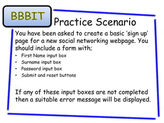 Practice Scenario
You have been asked to create a basic ‘sign up’
page for a new social networking webpage. You
should include a form with;
•   First Name input box
•   Surname input box
•   Password input box
•   Submit and reset buttons


If any of these input boxes are not completed
then a suitable error message will be displayed.
 