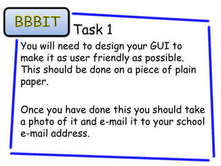Task 1
You will need to design your GUI to
make it as user friendly as possible.
This should be done on a piece of plain
paper.

Once you have done this you should take
a photo of it and e-mail it to your school
e-mail address.
 