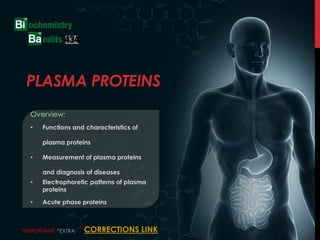 1
PLASMA PROTEINS
Overview:
• Functions and characteristics of
plasma proteins
• Measurement of plasma proteins
and diagnosis of diseases
• Electrophoretic patterns of plasma
proteins
• Acute phase proteins
*IMPORTANT *EXTRA CORRECTIONS LINK
 