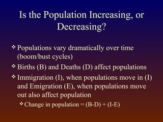 Is the Population Increasing, or
Decreasing?
 Populations vary dramatically over time
(boom/bust cycles)
 Births (B) and Deaths (D) affect populations
 Immigration (I), when populations move in (I)
and Emigration (E), when populations move
out also affect population
 Change in population = (B-D) + (I-E)
 