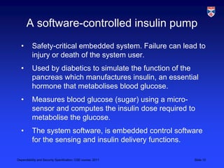 A software-controlled insulin pump
  •       Safety-critical embedded system. Failure can lead to
          injury or death of the system user.
  •       Used by diabetics to simulate the function of the
          pancreas which manufactures insulin, an essential
          hormone that metabolises blood glucose.
  •       Measures blood glucose (sugar) using a micro-
          sensor and computes the insulin dose required to
          metabolise the glucose.
  •       The system software, is embedded control software
          for the sensing and insulin delivery functions.

Dependability and Security Specification, CSE course, 2011   Slide 10
 