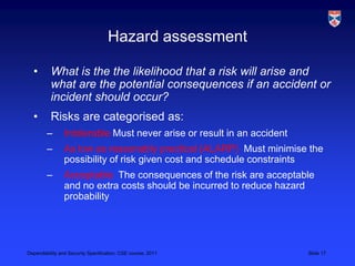 Hazard assessment

  •       What is the the likelihood that a risk will arise and
          what are the potential consequences if an accident or
          incident should occur?
  •       Risks are categorised as:
        –       Intolerable Must never arise or result in an accident
        –       As low as reasonably practical (ALARP) Must minimise the
                possibility of risk given cost and schedule constraints
        –       Acceptable The consequences of the risk are acceptable
                and no extra costs should be incurred to reduce hazard
                probability




Dependability and Security Specification, CSE course, 2011              Slide 17
 