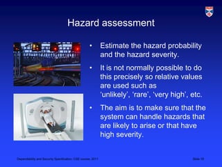 Hazard assessment

                                                   •         Estimate the hazard probability
                                                             and the hazard severity.
                                                   •         It is not normally possible to do
                                                             this precisely so relative values
                                                             are used such as
                                                             ‘unlikely’, ‘rare’, ‘very high’, etc.
                                                   •         The aim is to make sure that the
                                                             system can handle hazards that
                                                             are likely to arise or that have
                                                             high severity.


Dependability and Security Specification, CSE course, 2011                                    Slide 19
 