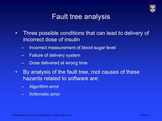 Fault tree analysis

  •       Three possible conditions that can lead to delivery of
          incorrect dose of insulin
        –       Incorrect measurement of blood sugar level
        –       Failure of delivery system
        –       Dose delivered at wrong time

  •       By analysis of the fault tree, root causes of these
          hazards related to software are:
        –       Algorithm error
        –       Arithmetic error



Dependability and Security Specification, CSE course, 2011      Slide 25
 