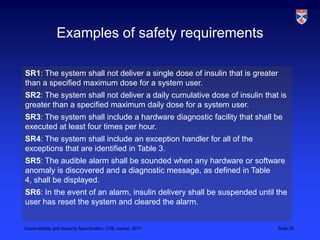 Examples of safety requirements

SR1: The system shall not deliver a single dose of insulin that is greater
than a specified maximum dose for a system user.
SR2: The system shall not deliver a daily cumulative dose of insulin that is
greater than a specified maximum daily dose for a system user.
SR3: The system shall include a hardware diagnostic facility that shall be
executed at least four times per hour.
SR4: The system shall include an exception handler for all of the
exceptions that are identified in Table 3.
SR5: The audible alarm shall be sounded when any hardware or software
anomaly is discovered and a diagnostic message, as defined in Table
4, shall be displayed.
SR6: In the event of an alarm, insulin delivery shall be suspended until the
user has reset the system and cleared the alarm.


Dependability and Security Specification, CSE course, 2011               Slide 29
 