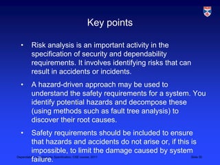 Key points

 •   Risk analysis is an important activity in the
     specification of security and dependability
     requirements. It involves identifying risks that can
     result in accidents or incidents.
 •   A hazard-driven approach may be used to
     understand the safety requirements for a system. You
     identify potential hazards and decompose these
     (using methods such as fault tree analysis) to
     discover their root causes.
 •       Safety requirements should be included to ensure
         that hazards and accidents do not arise or, if this is
         impossible, to limit the damage caused by system
Dependability and Security Specification, CSE course, 2011   Slide 30
         failure.
 
