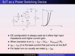 BJT as a Power Switching Device
CE
V
VBE
RB
VCB
IE
VCE 1 VCE 2
VBE
+
− VBB
IB
IC
IB
RC
VCC
+
−
+
−
(b)(a)
0
B
E
+
−
+
−
>
C
CE conﬁguration is always used as it offers high input
impedance and higher current gain.
When transistor is on IC = ICS = [VCC −VCE(sat)]/RC.
IBS = ICS/β is the base current that just turns on the BJT.
For faster turn on usually we make IB > IBS.
R S Ananda Murthy Semiconductor Power Switching Devices-4
 