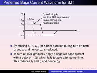 Preferred Base Current Waveform for BJT
By reducing
like this, BJT is prevented
from entering into
hard saturation
0
By making IB1 > IBS for a brief duration during turn on both
td and tr and hence ton is reduced.
To turn off BJT gradually apply a negative base current
with a peak of −IB2 which falls to zero after some time.
This reduces ts and tf and hence toff .
R S Ananda Murthy Semiconductor Power Switching Devices-4
 