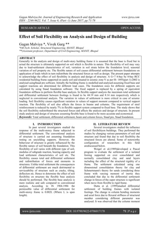 Gagan Malviya.Int. Journal of Engineering Research and Application www.ijera.com
ISSN : 2248-9622, Vol. 7, Issue 6, (Part -1) June 2017, pp.71-78
www.ijera.com DOI: 10.9790/9622-0706017178 71 | P a g e
Effect of Soil Flexibility on Analysis and Design of Building
Gagan Malviya *, Vivek Garg **
*(M.Tech. Scholar, Structural Engineering, MANIT, Bhopal
**(Assistant professor, Department of Civil Engineering, MANIT, Bhopal
ABSTRACT
Generally in the analysis and design of multi-story building frame it is assumed that the base is fixed but in
actual the structure is ultimately supported on soil which is flexible in nature. This flexibility of soil may vary
due to load-settlement characteristics of soil, variation in soil strata below the foundation level, seasonal
variation of soil property etc. The flexible nature of soil causes differential settlement between foundations on
application of loads which in turn redistribute the structural forces as well as design. The present paper attempts
to acknowledge the effect of soil flexibility in analysis and design of structure. A G+7 4-bay by 4-bay RCC
residential building frame supported on sandy soil and situated in seismic zone V as per IS: 1893(part 1)-2002 is
analysed usingStaad pro software. Initially the building frame is modelled and analysed assuming fixed base and
support reactions are determined for different load cases. The foundation sizes for different supports are
calculated by using Staad foundation software. The fixed support is replaced by a spring of equivalent
foundation stiffness to perform flexible base analysis. In flexible support analysis the maximum total settlement
and differential settlement between footings is found to be 44.19 mm and 8.14 mm respectively which is
neglected in conventional analysis. The variation in values of settlement is more critical in case of seismic
loading. Soil flexibility causes significant variation in values of support moment compared to vertical support
reaction. The flexibility of soil also affects the forces in beams and columns. The requirement of steel
reinforcement is reduced by nearly 7% in flexible support system compared to fixed base. The study shows that
the soil flexibility redistributed the structural forces and affects the analysis and design of structure. In present
study analysis and design of structure assuming flexible base is found to be more accurate and economical.
Keywords: Total settlement, differential settlement, beam and column forces, Staad pro, Staad foundation.
I. INTRODUCTION
In past several investigators studied the
response of the multi-storey frame subjected to
differential settlement. The conventional analysis
of structure is carried out assuming foundation
resting on unyielding supports. However, the
behaviour of structure is greatly influenced by the
flexible nature of soil beneath the foundation. This
flexibility of soil varies with different type of soil,
modulus of subgrade reaction, bearing capacity and
load settlement characteristics of soil etc. The
flexibility causes total and differential settlement
and redistribution of forces and moments in
structures. Unlike total settlement the consequences
of differential settlement are much detrimental to
serviceability of structure such as cracks, tilting,
deflection etc. Hence to determine the effect of soil
flexibility on structure the flexible base analysis
should be performed. The flexible base analysis is
more realistic and safe compared to conventional
analysis. According to IS 1904-1986 the
permissible value of differential settlement for
multi-storey frame is 0.002L (Where L is span
length).
II. LITERATURE REVIEW
Several investigators studied the influence
of soil flexibilityon buildings. They performed the
studies by changing various parameters of soil and
structure and found that due to soil flexibility the
structural forces are altered. Some of noteworthy
configuration of researchers in this field
arediscussed below.
Weigel et al.(1989)developed a Pascal
program to evaluate the settlement of a isolated
footing supported on over consolidated and
normally consolidated clay and sand layers
including the effect of the structural rigidity of a
frame. The settlement calculated using one
dimensional consolidation theory for clay and
Schmertmann's theory for sands considering three
frame with varying moment of inertia they
concluded that due to the differential settlement
change in forces of the super structure is significant
when move from flexible to rigid frame.
Dutta et al. (1999)studied differential
settlement of building frames with isolated
footings. The change in column bending moments
and axial force due to flexural stiffness of structural
member considering different parameter was
analysed. It was observed that the column moment
RESEARCH ARTICLE OPEN ACCESS
 