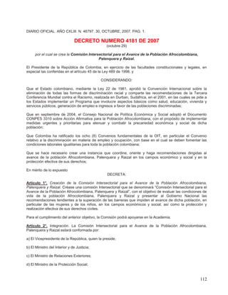 DIARIO OFICIAL. AÑO CXLIII. N. 46797. 30, OCTUBRE, 2007. PAG. 1.

                               DECRETO NUMERO 4181 DE 2007
                                                 (octubre 29)

     por el cual se crea la Comisión Intersectorial para el Avance de la Población Afrocolombiana,
                                           Palenquera y Raizal.

El Presidente de la República de Colombia, en ejercicio de las facultades constitucionales y legales, en
especial las conferidas en el artículo 45 de la Ley 489 de 1998, y

                                             CONSIDERANDO:

Que el Estado colombiano, mediante la Ley 22 de 1981, aprobó la Convención Internacional sobre la
eliminación de todas las formas de discriminación racial y comparte las recomendaciones de la Tercera
Conferencia Mundial contra el Racismo, realizada en Durban, Sudáfrica, en el 2001, en las cuales se pide a
los Estados implementar un Programa que involucre aspectos básicos como salud, educación, vivienda y
servicios públicos, generación de empleo e ingresos a favor de las poblaciones discriminadas;

Que en septiembre de 2004, el Consejo Nacional de Política Económica y Social adoptó el Documento
CONPES 3310 sobre Acción Afirmativa para la Población Afrocolombiana, con el propósito de implementar
medidas urgentes y prioritarias para atenuar y combatir la precariedad económica y social de dicha
población;

Que Colombia ha ratificado los ocho (8) Convenios fundamentales de la OIT, en particular el Convenio
relativo a la discriminación en materia de empleo y ocupación, con base en el cual se deben fomentar las
condiciones laborales igualitarias para toda la población colombiana;

Que se hace necesario crear una instancia que coordine, oriente y haga recomendaciones dirigidas al
avance de la población Afrocolombiana, Palenquera y Raizal en los campos económico y social y en la
protección efectiva de sus derechos;

En mérito de lo expuesto
                                                 DECRETA:

Artículo 1°. Creación de la Comisión Intersectorial para el Avance de la Población Afrocolombiana,
Palenquera y Raizal. Créase una comisión Intersectorial que se denominará “Comisión Intersectorial para el
Avance de la Población Afrocolombiana, Palenquera y Raizal”, con el objetivo de evaluar las condiciones de
vida de la población Afrocolombiana, Palenquera y Raizal y presentar al Gobierno Nacional las
recomendaciones tendientes a la superación de las barreras que impiden el avance de dicha población, en
particular de las mujeres y de los niños, en los campos económicos y social, así como la protección y
realización efectiva de sus derechos civiles.

Para el cumplimiento del anterior objetivo, la Comisión podrá apoyarse en la Academia.

Artículo 2°. Integración. La Comisión Intersectorial para el Avance de la Población Afrocolombiana,
Palenquera y Raizal estará conformada por:

a) El Vicepresidente de la República, quien la preside;

b) El Ministro del Interior y de Justicia;

c) El Ministro de Relaciones Exteriores;

d) El Ministro de la Protección Social;



                                                                                                      112
 