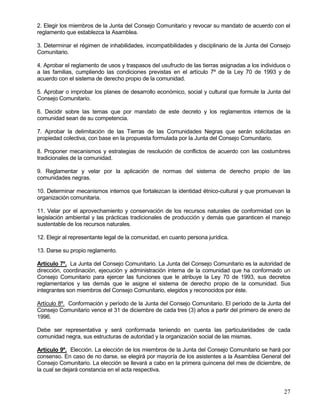 2. Elegir los miembros de la Junta del Consejo Comunitario y revocar su mandato de acuerdo con el
reglamento que establezca la Asamblea.

3. Determinar el régimen de inhabilidades, incompatibilidades y disciplinario de la Junta del Consejo
Comunitario.

4. Aprobar el reglamento de usos y traspasos del usufructo de las tierras asignadas a los individuos o
a las familias, cumpliendo las condiciones previstas en el artículo 7º de la Ley 70 de 1993 y de
acuerdo con el sistema de derecho propio de la comunidad.

5. Aprobar o improbar los planes de desarrollo económico, social y cultural que formule la Junta del
Consejo Comunitario.

6. Decidir sobre las temas que por mandato de este decreto y los reglamentos internos de la
comunidad sean de su competencia.

7. Aprobar la delimitación de las Tierras de las Comunidades Negras que serán solicitadas en
propiedad colectiva, con base en la propuesta formulada por la Junta del Consejo Comunitario.

8. Proponer mecanismos y estrategias de resolución de conflictos de acuerdo con las costumbres
tradicionales de la comunidad.

9. Reglamentar y velar por la aplicación de normas del sistema de derecho propio de las
comunidades negras.

10. Determinar mecanismos internos que fortalezcan la identidad étnico-cultural y que promuevan la
organización comunitaria.

11. Velar por el aprovechamiento y conservación de los recursos naturales de conformidad con la
legislación ambiental y las prácticas tradicionales de producción y demás que garanticen el manejo
sustentable de los recursos naturales.

12. Elegir al representante legal de la comunidad, en cuanto persona jurídica.

13. Darse su propio reglamento.

Artículo 7º. La Junta del Consejo Comunitario. La Junta del Consejo Comunitario es la autoridad de
dirección, coordinación, ejecución y administración interna de la comunidad que ha conformado un
Consejo Comunitario para ejercer las funciones que le atribuye la Ley 70 de 1993, sus decretos
reglamentarios y las demás que le asigne el sistema de derecho propio de la comunidad. Sus
integrantes son miembros del Consejo Comunitario, elegidos y reconocidos por éste.

Artículo 8º. Conformación y período de la Junta del Consejo Comunitario. El período de la Junta del
Consejo Comunitario vence el 31 de diciembre de cada tres (3) años a partir del primero de enero de
1996.

Debe ser representativa y será conformada teniendo en cuenta las particularidades de cada
comunidad negra, sus estructuras de autoridad y la organización social de las mismas.

Artículo 9º. Elección. La elección de los miembros de la Junta del Consejo Comunitario se hará por
consenso. En caso de no darse, se elegirá por mayoría de los asistentes a la Asamblea General del
Consejo Comunitario. La elección se llevará a cabo en la primera quincena del mes de diciembre, de
la cual se dejará constancia en el acta respectiva.


                                                                                                   27
 
