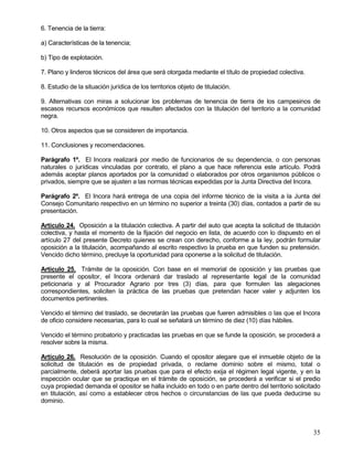 6. Tenencia de la tierra:

a) Características de la tenencia;

b) Tipo de explotación.

7. Plano y linderos técnicos del área que será otorgada mediante el título de propiedad colectiva.

8. Estudio de la situación jurídica de los territorios objeto de titulación.

9. Alternativas con miras a solucionar los problemas de tenencia de tierra de los campesinos de
escasos recursos económicos que resulten afectados con la titulación del territorio a la comunidad
negra.

10. Otros aspectos que se consideren de importancia.

11. Conclusiones y recomendaciones.

Parágrafo 1º. El Incora realizará por medio de funcionarios de su dependencia, o con personas
naturales o jurídicas vinculadas por contrato, el plano a que hace referencia este artículo. Podrá
además aceptar planos aportados por la comunidad o elaborados por otros organismos públicos o
privados, siempre que se ajusten a las normas técnicas expedidas por la Junta Directiva del Incora.

Parágrafo 2º. El Incora hará entrega de una copia del informe técnico de la visita a la Junta del
Consejo Comunitario respectivo en un término no superior a treinta (30) días, contados a partir de su
presentación.

Artículo 24. Oposición a la titulación colectiva. A partir del auto que acepta la solicitud de titulación
colectiva, y hasta el momento de la fijación del negocio en lista, de acuerdo con lo dispuesto en el
artículo 27 del presente Decreto quienes se crean con derecho, conforme a la ley, podrán formular
oposición a la titulación, acompañando al escrito respectivo la prueba en que funden su pretensión.
Vencido dicho término, precluye la oportunidad para oponerse a la solicitud de titulación.

Artículo 25. Trámite de la oposición. Con base en el memorial de oposición y las pruebas que
presente el opositor, el Incora ordenará dar traslado al representante legal de la comunidad
peticionaria y al Procurador Agrario por tres (3) días, para que formulen las alegaciones
correspondientes, soliciten la práctica de las pruebas que pretendan hacer valer y adjunten los
documentos pertinentes.

Vencido el término del traslado, se decretarán las pruebas que fueren admisibles o las que el Incora
de oficio considere necesarias, para lo cual se señalará un término de diez (10) días hábiles.

Vencido el término probatorio y practicadas las pruebas en que se funde la oposición, se procederá a
resolver sobre la misma.

Artículo 26. Resolución de la oposición. Cuando el opositor alegare que el inmueble objeto de la
solicitud de titulación es de propiedad privada, o reclame dominio sobre el mismo, total o
parcialmente, deberá aportar las pruebas que para el efecto exija el régimen legal vigente, y en la
inspección ocular que se practique en el trámite de oposición, se procederá a verificar si el predio
cuya propiedad demanda el opositor se halla incluido en todo o en parte dentro del territorio solicitado
en titulación, así como a establecer otros hechos o circunstancias de las que pueda deducirse su
dominio.




                                                                                                      35
 