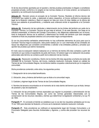 Si de los documentos aportados por el opositor y demás pruebas practicadas no llegare a acreditarse
propiedad privada, conforme a lo exigido en las normas citadas en el inciso anterior, se rechazará la
oposición y se continuará el procedimiento.

Artículo 27. Revisión previa al concepto de la Comisión Técnica. Recibido el informe técnico del
funcionario que realizó la visita, y elaborado el plano respectivo, el Incora verificará la procedencia
legal de la titulación colectiva y fijará el negocio en lista por cinco (5) días hábiles en la oficina del
Incora que adelante el procedimiento, y mediante auto ordenará enviar el expediente a la Comisión
Técnica.

Artículo 28. Evaluación de las solicitudes y determinación de los límites del territorio por parte de la
Comisión Técnica. La Comisión Técnica de que trata el artículo 13 de este Decreto, con base en la
solicitud presentada, el informe del Consejo Comunitario y las diligencias adelantadas por el Incora,
hará la evaluación técnica de la solicitud y determinará los límites del territorio que será otorgado
mediante el título de propiedad colectiva a la comunidad negra correspondiente.

Si con los documentos señalados anteriormente no hay suficientes elementos de juicio para que la
Comisión Técnica haga la evaluación, ésta podrá realizar por sí o por intermedio de las Unidades de
Apoyo las diligencias que considere convenientes o solicitar a las entidades públicas y privadas que
aporten las pruebas que estime necesarias.

En todo caso la evaluación deberá realizarse en un término de treinta (30) días contados a partir del
momento en que reciba el expediente de parte del Incora. Si hubiere lugar a la realización de pruebas
adicionales este término se contará a partir de la obtención de las mismas.

Artículo 29. Resolución constitutiva. Dentro de los treinta (30) días siguientes a la fecha de recibo del
concepto de la Comisión Técnica, del Incora, mediante resolución motivada, titulará en calidad de
Tierras de las Comunidades Negras, los territorios baldíos ocupados colectivamente por la respectiva
comunidad.

Dicha providencia contendrá, entre otros, los siguientes puntos:

1. Designación de la comunidad beneficiaria.

2. Ubicación, área y linderos del territorio que se titula a la comunidad negra.

3. Carácter y régimen legal de las Tierras de las Comunidades Negras.

4. Nombre de terceros encontrados en el momento de la vista dentro del terreno que se titula, tiempo
de posesión y tipo de explotación.

5. Indicación de las principales normas especiales que regulan la propiedad y administración de las
Tierras de las Comunidades Negras, así como las normas generales relacionadas con la
conservación de los recursos naturales y demás que determinan la legislación ambiental y la Ley 70
de 1993.

Parágrafo 1º. Si concluido el trámite se establece que no se dan los requisitos señalados por la Ley
70 de 1993 para decretar tal titulación, el Incora así lo declarará mediante resolución motivada.

Parágrafo 2º. Esta providencia se notificará al representante legal del Consejo Comunitario y al
Procurador Delegado para Asuntos Ambientales y Agrarios, y contra ella proceden los recursos de
ley.




                                                                                                       36
 