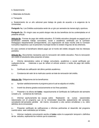 b. Sostenimiento

c. Materiales de Estudio

d. Transporte

e. Sostenimiento de un año adicional para trabajo de grado de acuerdo a la exigencia de la
Universidad.

Parágrafo 1o.: Los Créditos autorizados serán de un giro por semestre de manera ágil y oportuna.

Parágrafo 2o.: En ningún caso se podrá otorgar más de dos beneficios de los contemplados en el
presente artículo.

Artículo 8o.: Formas de pago del crédito educativo. El Crédito educativo otorgado se pagará por el
beneficiario mediante trabajo comunitario, social o académico certificado por la Comisión
Pedagógica Departamental correspondiente, una organización de base inscrita ante la Comisión
Consultiva respectiva o por el personero municipal donde no existan ningunas de las anteriores.

En caso contrario el beneficiario deberá pagar por el monto del crédito otorgado más los intereses
pactados.

Artículo 9o.: Documentos necesarios para la renovación del crédito educativo. Para la renovación
del crédito el estudiante debe presentar al Icetex:

a-      Informe demostrativo sobre el trabajo comunitario, académico o social certificado por
cualquiera de las   instancias a que de refiere el artículo anterior o recibo de pago del crédito
anterior.

b.-    Certificado de calificación del último periódo académico.

c.-    Constancia del valor de la matrícula cuando se trate de renovación del crédito.


Artículo 10o. Obligaciones de los beneficiarios:

a.-    Aprobar satisfactoriamente el programa para el cual se adjudica el crédito;

b.-    Invertir los dineros girados exclusivamente en los fines pactados;

c.-   Presentar a la oficina del Icetex respectivamente el Certificado de Calificación del semestre
cursado y la constancia de matrícula.

d.-      Informar oportunamente las causas sobre: Realización de cursos vacacionales
relacionados con el programa que en la Universidad desarrolle, aplazamiento del semestre,
cancelación del semestre, pérdida del mismo, vinculación a otra carrera simultánea o no, retiro
definitivo de la Universidad.

e.-   Presentar certificado de calificaciones o informes pertinentes al desarrollo del programa
cuando estos sean solicitados por el Icetex;

f.-    Informar mediante comunicación escrita al Icetex sobre la suspensión temporal o definitiva
de los estudios, explicando los motivos que la ocasionan;

                                                                                                48
 