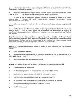 g.-   Actualizar periódicamente la información personal frente al Icetex, semestral o anualmente,
dependiendo del período académico;

h.-    Informar al Icetex sobre cualquier ingreso adicional, becas, comisiones de estudio y otra
clase de apoyo        económico que se reciba durante la obtención del crédito.

i.-    En caso de que el beneficiario pretenda cambiar de programa de estudio o de centro
docente, debe      informar tal hecho oportunamente mediante comunicación escrita
debidamente motivada al Icetex.

j.-    Al terminar los estudios averiguar sobre su estado de cuenta en el Icetex, antes de seis (6)
meses.

k..-    Los Estudiantes beneficiarios del Crédito Educativo presentarán a la Comunidad Negra los
servicios afines        con la carrera según los compromisos que establezcan, al aceptar el
beneficiario, trabajos organizativos, acádemicos o sociales en periodos vacacionales o al finalizar
sus estudios.

En cualquier caso, este trabajo será objeto de seguimiento que tiene como base el informe realizado
por el beneficiario refrendado por la organización registrada ante la respectiva Comisión Consultiva
Departamental o Regional o el personero municipal donde no exista. Este trabajo comunitario será
reconocido, valorado y avalado por el proceso académico de la Universidad.


Artículo 11. Suspensión temporal del crédito. El crédito se podrá suspender por Las siguientes
causas:

a.     Retiro temporal del programa.

b.     Incumplimiento en la presentación de constancia de matrícula, o la no actualización de la
información ante el Icetex;

c.     Solicitud del beneficiario debidamente motivada.


Artículo 12. Cancelación definitiva del crédito. El Crédito se cancelará definitivamente por:

a.     Expresa voluntad del beneficiario;

b.     Finalización del programa de estudios para el cual se concedió el crédito;

c.     Adulteración de documentos o presentación de informaciones falsas;

d.     Utilización del crédito para fines distintos para el cual fue concedido;

e.     No informar al Icetex sobre ingreso adicional por becas comisiones de estudios;

f.     Incumplimiento del trabajo comunitario, académico y social;

g.     Pérdida del semestre.




                                                                                                 49
 