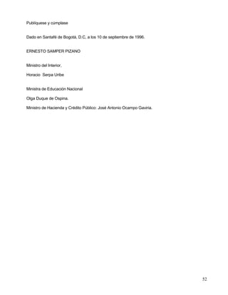 Publíquese y cúmplase


Dado en Santafé de Bogotá, D.C, a los 10 de septiembre de 1996.


ERNESTO SAMPER PIZANO


Ministro del Interior,

Horacio Serpa Uribe


Ministra de Educación Nacional

Olga Duque de Ospina.

Ministro de Hacienda y Crédito Público: José Antonio Ocampo Gaviria.




                                                                       52
 