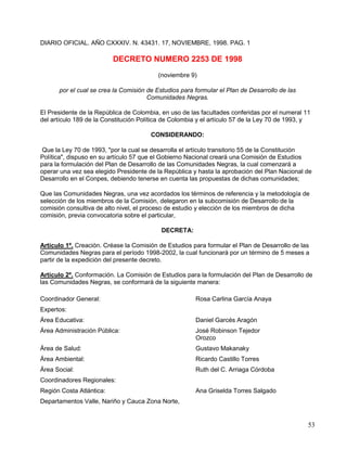 DIARIO OFICIAL. AÑO CXXXIV. N. 43431. 17, NOVIEMBRE, 1998. PAG. 1

                          DECRETO NUMERO 2253 DE 1998
                                          (noviembre 9)

      por el cual se crea la Comisión de Estudios para formular el Plan de Desarrollo de las
                                      Comunidades Negras.

El Presidente de la República de Colombia, en uso de las facultades conferidas por el numeral 11
del artículo 189 de la Constitución Política de Colombia y el artículo 57 de la Ley 70 de 1993, y

                                       CONSIDERANDO:

 Que la Ley 70 de 1993, "por la cual se desarrolla el artículo transitorio 55 de la Constitución
Política", dispuso en su artículo 57 que el Gobierno Nacional creará una Comisión de Estudios
para la formulación del Plan de Desarrollo de las Comunidades Negras, la cual comenzará a
operar una vez sea elegido Presidente de la República y hasta la aprobación del Plan Nacional de
Desarrollo en el Conpes, debiendo tenerse en cuenta las propuestas de dichas comunidades;

Que las Comunidades Negras, una vez acordados los términos de referencia y la metodología de
selección de los miembros de la Comisión, delegaron en la subcomisión de Desarrollo de la
comisión consultiva de alto nivel, el proceso de estudio y elección de los miembros de dicha
comisión, previa convocatoria sobre el particular,

                                           DECRETA:

Artículo 1º. Creación. Créase la Comisión de Estudios para formular el Plan de Desarrollo de las
Comunidades Negras para el período 1998-2002, la cual funcionará por un término de 5 meses a
partir de la expedición del presente decreto.

Artículo 2º. Conformación. La Comisión de Estudios para la formulación del Plan de Desarrollo de
las Comunidades Negras, se conformará de la siguiente manera:

Coordinador General:                                   Rosa Carlina García Anaya
Expertos:
Área Educativa:                                        Daniel Garcés Aragón
Área Administración Pública:                           José Robinson Tejedor
                                                       Orozco
Área de Salud:                                         Gustavo Makanaky
Área Ambiental:                                        Ricardo Castillo Torres
Área Social:                                           Ruth del C. Arriaga Córdoba
Coordinadores Regionales:
Región Costa Atlántica:                                Ana Griselda Torres Salgado
Departamentos Valle, Nariño y Cauca Zona Norte,


                                                                                                53
 