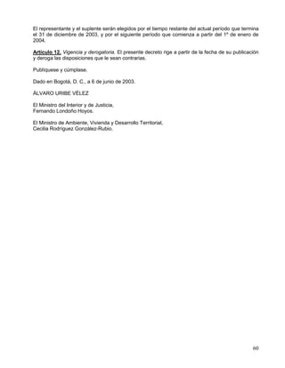 El representante y el suplente serán elegidos por el tiempo restante del actual período que termina
el 31 de diciembre de 2003, y por el siguiente período que comienza a partir del 1º de enero de
2004.

Artículo 12. Vigencia y derogatoria. El presente decreto rige a partir de la fecha de su publicación
y deroga las disposiciones que le sean contrarias.

Publíquese y cúmplase.

Dado en Bogotá, D. C., a 6 de junio de 2003.

ÁLVARO URIBE VÉLEZ

El Ministro del Interior y de Justicia,
Fernando Londoño Hoyos.

El Ministro de Ambiente, Vivienda y Desarrollo Territorial,
Cecilia Rodríguez González-Rubio.




                                                                                                 60
 