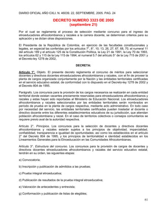 DIARIO OFICIAL AÑO CXLI. N. 46039. 22, SEPTIEMBRE, 2005. PAG. 24

                           DECRETO NUMERO 3323 DE 2005
                                 (septiembre 21)
Por el cual se reglamenta el proceso de selección mediante concurso para el ingreso de
etnoeducadores afrocolombianos y raizales a la carrera docente, se determinan criterios para su
aplicación y se dictan otras disposiciones.

El Presidente de la República de Colombia, en ejercicio de las facultades constitucionales y
legales, en especial las conferidas por los artículos 7°, 8°, 10, 13, 26, 27, 67, 68, 70, el numeral 11
del artículo 189 y el artículo 125 de la Constitución Política, la Ley 21 de 1991, la Ley 70 de 1993,
los artículos 62 y 115 de la Ley 115 de 1994, el numeral 5.7 del artículo 5° de la Ley 715 de 2001 y
el Decreto-ley 1278 de 2002,

                                              DECRETA:

Artículo 1°. Objeto. El presente decreto reglamenta el concurso de méritos para seleccionar
docentes y directivos docentes etnoeducadores afrocolombianos y raizales, con el fin de proveer la
planta de cargos organizada conjuntamente por la Nación y las entidades territoriales certificadas
en el servicio educativo estatal, de conformidad con lo dispuesto en el Decreto-ley 1278 de 2002 y
el Decreto 804 de 1995.

Parágrafo. Los concursos para la provisión de los cargos necesarios se realizarán en cada entidad
territorial donde existan vacantes previamente reservadas para etnoeducadores afrocolombianos y
raizales y estas hayan sido reportadas al Ministerio de Educación Nacional. Los etnoeducadores
afrocolombianos y raizales seleccionados por las entidades territoriales serán nombrados en
período de prueba en la planta de cargos respectiva, mediante acto administrativo. En todo caso
por necesidad del servicio, las entidades territoriales certificadas pueden trasladar al docente o
directivo docente entre los diferentes establecimientos educativos de su jurisdicción, que atiendan
población afrocolombiana y raizal. En el caso de territorios colectivos o consejos comunitarios se
requiere previo aval de la autoridad respectiva.

Artículo 2°. Principios. Los concursos para la selección de docentes y directivos docentes
afrocolombianos y raizales estarán sujetos a los principios de objetividad, imparcialidad,
confiabilidad, transparencia e igualdad de oportunidades; así como los establecidos en el artículo
2° del Decreto 804 de 1995, y los principios de territorialidad e identidad establecidos en los
Lineamientos Generales para la Etnoeducación en las Comunidades Afrocolombianas.

Artículo 3°. Estructura del concurso. Los concursos para la provisión de cargos de docentes y
directivos docentes etnoeducadores afrocolombianos y raizales del servicio educativo estatal,
tendrán en su orden, las siguientes etapas:

a) Convocatoria;

b) Inscripción y publicación de admitidos a las pruebas;

c) Prueba integral etnoeducativa;

d) Publicación de resultados de la prueba integral etnoeducativa;

e) Valoración de antecedentes y entrevista;

g) Conformación y publicación de listas de elegibles;

                                                                                                    61
 