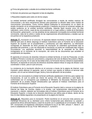 g) Firma del gobernador o alcalde de la entidad territorial certificada

h) Número de personas que integrarán la lista de elegibles;

i) Requisitos exigidos para cada uno de los cargos.

La entidad territorial certificada divulgará las convocatorias a través de medios masivos de
comunicación y de otros mecanismos idóneos para garantizar su difusión tales como medios de
comunicación comunitarios. Como mínimo deberá publicarse la convocatoria en un diario de
amplia circulación en la correspondiente jurisdicción y mediante anuncios en emisoras radiales de
amplia audiencia en la entidad territorial certificada. Además fijará durante cinco (5) días
calendario, como mínimo, copia de las convocatorias en un lugar público y visible de la Secretaría
de Educación, gobernación, y en las alcaldías de las cabeceras municipales de la entidad territorial
convocante, casa de la cultura o sedes de las organizaciones afrocolombianas y raizales que se
encuentren en la respectiva jurisdicción.

Artículo 7°. Inscripción en el concurso. El aspirante deberá inscribirse a través de la página de
Internet que para el efecto disponga el Instituto Colombiano para el Fomento de la Educación
Superior de acuerdo con el procedimiento y condiciones que este determine. La información
consignada en desarrollo de dicho proceso de inscripción se entenderá suministrada bajo la
gravedad del juramento, y una vez efectuada la inscripción no podrá ser modificada bajo ninguna
circunstancia. Los aspirantes asumirán la responsabilidad de la veracidad de los datos
consignados en el momento de la inscripción, así como de los documentos que acrediten el
cumplimiento de requisitos.

El aspirante al concurso de docentes indicará la entidad territorial, el nivel de Preescolar, el ciclo
de Básica Primaria o el área de conocimiento y asignatura del ciclo de Básica Secundaria y Media,
para el cual concursa. En el caso de las bellas artes y la formación técnica indicará la especialidad.
Asimismo, el aspirante al concurso de directivos docentes deberá indicar el cargo de director rural,
coordinador o rector, para el cual concursa.

La constancia de la inscripción efectiva en el concurso a través de la página de Internet, cuya
impresión podrá efectuar el aspirante, será el número que reporte el sistema al terminar este
proceso, con el cual se indicará el lugar, fecha y hora de aplicación de las pruebas.

En el acto de convocatoria la entidad territorial certificada establecerá el término para realizar las
inscripciones, el cual no podrá ser menor de quince (15) días calendario y será fijado de
conformidad con el cronograma que establezca el Ministerio de Educación Nacional para la
realización de la prueba integral etnoeducativa que aplicará el Instituto Colombiano para el
Fomento de la Educación Superior.

El Instituto Colombiano para el Fomento de la Educación Superior dará a conocer en la página de
Internet las listas de inscritos citados a la prueba. Las reclamaciones relacionadas con la
inscripción y citación, deberán ser formuladas ante el Instituto Colombiano para el Fomento de la
Educación Superior, a través de la dirección electrónica que defina para el efecto, dentro de los
tres (3) días hábiles siguientes a la presentación en la página de Internet.

Artículo 8°. Requisitos para la inscripción. Podrá inscribirse en el concurso toda persona que
mantenga conciencia de su identidad como criterio fundamental para determinar su carácter y
pertenencia étnica afrocolombiana y raizal de acuerdo con lo establecido en el Convenio 169 de la
OIT, incorporado a la legislación colombiana mediante la Ley 21 de 1991, artículo 1°, literal 2°, así
como lo establecido en la Ley 70 de 1993 artículo 2°, numeral 5.


                                                                                                   63
 