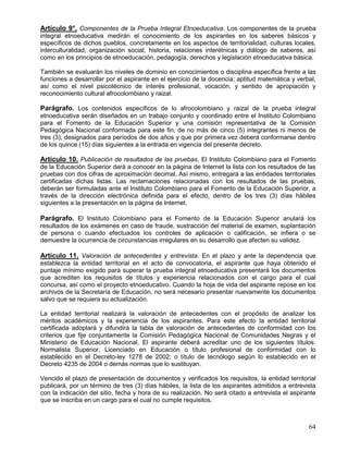 Artículo 9°. Componentes de la Prueba Integral Etnoeducativa. Los componentes de la prueba
integral etnoeducativa medirán el conocimiento de los aspirantes en los saberes básicos y
específicos de dichos pueblos, concretamente en los aspectos de territorialidad, culturas locales,
interculturalidad, organización social, historia, relaciones interétnicas y diálogo de saberes, así
como en los principios de etnoeducación, pedagogía, derechos y legislación etnoeducativa básica.

También se evaluarán los niveles de dominio en conocimientos o disciplina específica frente a las
funciones a desarrollar por el aspirante en el ejercicio de la docencia; aptitud matemática y verbal,
así como el nivel psicotécnico de interés profesional, vocación, y sentido de apropiación y
reconocimiento cultural afrocolombiano y raizal.

Parágrafo. Los contenidos específicos de lo afrocolombiano y raizal de la prueba integral
etnoeducativa serán diseñados en un trabajo conjunto y coordinado entre el Instituto Colombiano
para el Fomento de la Educación Superior y una comisión representativa de la Comisión
Pedagógica Nacional conformada para este fin, de no más de cinco (5) integrantes ni menos de
tres (3), designados para períodos de dos años y que por primera vez deberá conformarse dentro
de los quince (15) días siguientes a la entrada en vigencia del presente decreto.

Artículo 10. Publicación de resultados de las pruebas. El Instituto Colombiano para el Fomento
de la Educación Superior dará a conocer en la página de Internet la lista con los resultados de las
pruebas con dos cifras de aproximación decimal. Así mismo, entregará a las entidades territoriales
certificadas dichas listas. Las reclamaciones relacionadas con los resultados de las pruebas,
deberán ser formuladas ante el Instituto Colombiano para el Fomento de la Educación Superior, a
través de la dirección electrónica definida para el efecto, dentro de los tres (3) días hábiles
siguientes a la presentación en la página de Internet.

Parágrafo. El Instituto Colombiano para el Fomento de la Educación Superior anulará los
resultados de los exámenes en caso de fraude, sustracción del material de examen, suplantación
de persona o cuando efectuados los controles de aplicación o calificación, se infiera o se
demuestre la ocurrencia de circunstancias irregulares en su desarrollo que afecten su validez.

Artículo 11. Valoración de antecedentes y entrevista. En el plazo y ante la dependencia que
establezca la entidad territorial en el acto de convocatoria, el aspirante que haya obtenido el
puntaje mínimo exigido para superar la prueba integral etnoeducativa presentará los documentos
que acrediten los requisitos de títulos y experiencia relacionados con el cargo para el cual
concursa, así como el proyecto etnoeducativo. Cuando la hoja de vida del aspirante repose en los
archivos de la Secretaría de Educación, no será necesario presentar nuevamente los documentos
salvo que se requiera su actualización.

La entidad territorial realizará la valoración de antecedentes con el propósito de analizar los
méritos académicos y la experiencia de los aspirantes. Para este efecto la entidad territorial
certificada adoptará y difundirá la tabla de valoración de antecedentes de conformidad con los
criterios que fije conjuntamente la Comisión Pedagógica Nacional de Comunidades Negras y el
Ministerio de Educación Nacional. El aspirante deberá acreditar uno de los siguientes títulos:
Normalista Superior, Licenciado en Educación o título profesional de conformidad con lo
establecido en el Decreto-ley 1278 de 2002; o título de tecnólogo según lo establecido en el
Decreto 4235 de 2004 o demás normas que lo sustituyan.

Vencido el plazo de presentación de documentos y verificados los requisitos, la entidad territorial
publicará, por un término de tres (3) días hábiles, la lista de los aspirantes admitidos a entrevista
con la indicación del sitio, fecha y hora de su realización. No será citado a entrevista el aspirante
que se inscriba en un cargo para el cual no cumple requisitos.



                                                                                                  64
 