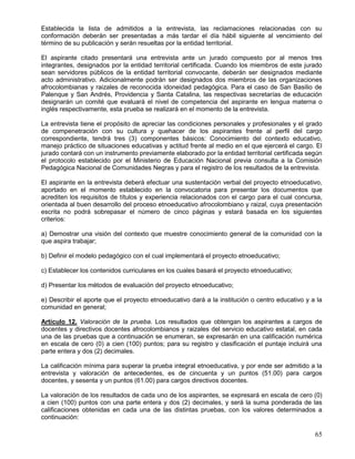 Establecida la lista de admitidos a la entrevista, las reclamaciones relacionadas con su
conformación deberán ser presentadas a más tardar el día hábil siguiente al vencimiento del
término de su publicación y serán resueltas por la entidad territorial.

El aspirante citado presentará una entrevista ante un jurado compuesto por al menos tres
integrantes, designados por la entidad territorial certificada. Cuando los miembros de este jurado
sean servidores públicos de la entidad territorial convocante, deberán ser designados mediante
acto administrativo. Adicionalmente podrán ser designados dos miembros de las organizaciones
afrocolombianas y raizales de reconocida idoneidad pedagógica. Para el caso de San Basilio de
Palenque y San Andrés, Providencia y Santa Catalina, las respectivas secretarías de educación
designarán un comité que evaluará el nivel de competencia del aspirante en lengua materna o
inglés respectivamente, esta prueba se realizará en el momento de la entrevista.

La entrevista tiene el propósito de apreciar las condiciones personales y profesionales y el grado
de compenetración con su cultura y quehacer de los aspirantes frente al perfil del cargo
correspondiente, tendrá tres (3) componentes básicos: Conocimiento del contexto educativo,
manejo práctico de situaciones educativas y actitud frente al medio en el que ejercerá el cargo. El
jurado contará con un instrumento previamente elaborado por la entidad territorial certificada según
el protocolo establecido por el Ministerio de Educación Nacional previa consulta a la Comisión
Pedagógica Nacional de Comunidades Negras y para el registro de los resultados de la entrevista.

El aspirante en la entrevista deberá efectuar una sustentación verbal del proyecto etnoeducativo,
aportado en el momento establecido en la convocatoria para presentar los documentos que
acrediten los requisitos de títulos y experiencia relacionados con el cargo para el cual concursa,
orientada al buen desarrollo del proceso etnoeducativo afrocolombiano y raizal, cuya presentación
escrita no podrá sobrepasar el número de cinco páginas y estará basada en los siguientes
criterios:

a) Demostrar una visión del contexto que muestre conocimiento general de la comunidad con la
que aspira trabajar;

b) Definir el modelo pedagógico con el cual implementará el proyecto etnoeducativo;

c) Establecer los contenidos curriculares en los cuales basará el proyecto etnoeducativo;

d) Presentar los métodos de evaluación del proyecto etnoeducativo;

e) Describir el aporte que el proyecto etnoeducativo dará a la institución o centro educativo y a la
comunidad en general;

Artículo 12. Valoración de la prueba. Los resultados que obtengan los aspirantes a cargos de
docentes y directivos docentes afrocolombianos y raizales del servicio educativo estatal, en cada
una de las pruebas que a continuación se enumeran, se expresarán en una calificación numérica
en escala de cero (0) a cien (100) puntos; para su registro y clasificación el puntaje incluirá una
parte entera y dos (2) decimales.

La calificación mínima para superar la prueba integral etnoeducativa, y por ende ser admitido a la
entrevista y valoración de antecedentes, es de cincuenta y un puntos (51.00) para cargos
docentes, y sesenta y un puntos (61.00) para cargos directivos docentes.

La valoración de los resultados de cada uno de los aspirantes, se expresará en escala de cero (0)
a cien (100) puntos con una parte entera y dos (2) decimales, y será la suma ponderada de las
calificaciones obtenidas en cada una de las distintas pruebas, con los valores determinados a
continuación:

                                                                                                 65
 